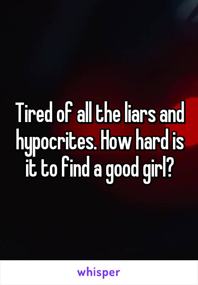Tired of all the liars and hypocrites. How hard is it to find a good girl?