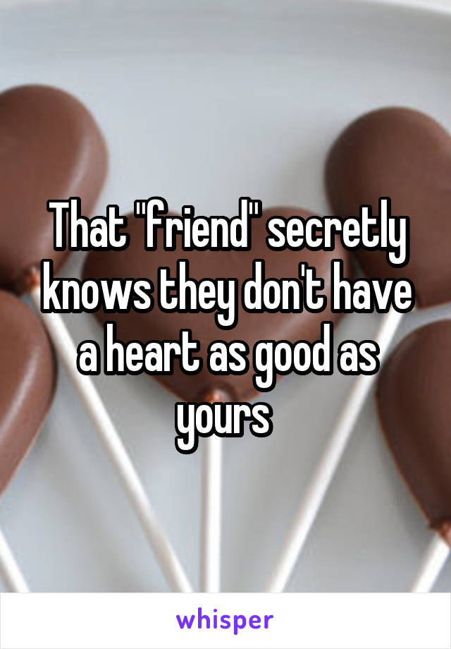 That "friend" secretly knows they don't have a heart as good as yours 