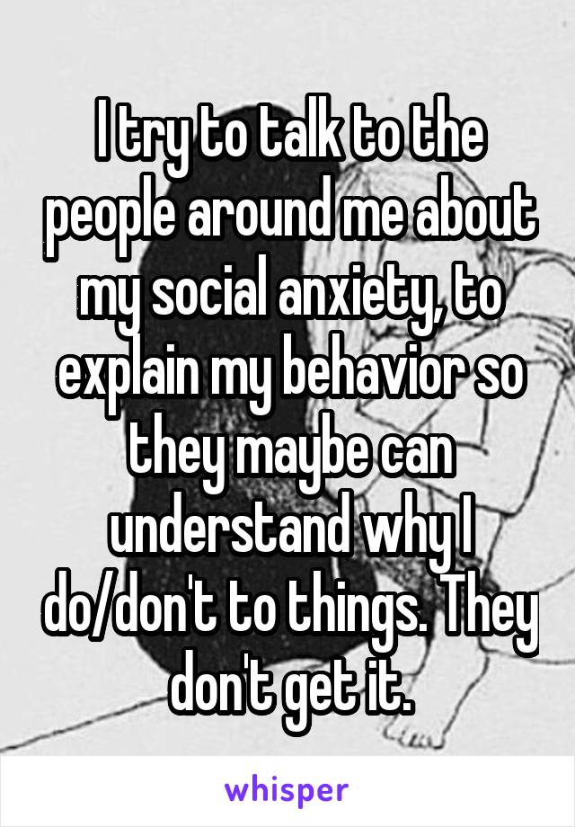 I try to talk to the people around me about my social anxiety, to explain my behavior so they maybe can understand why I do/don't to things. They don't get it.