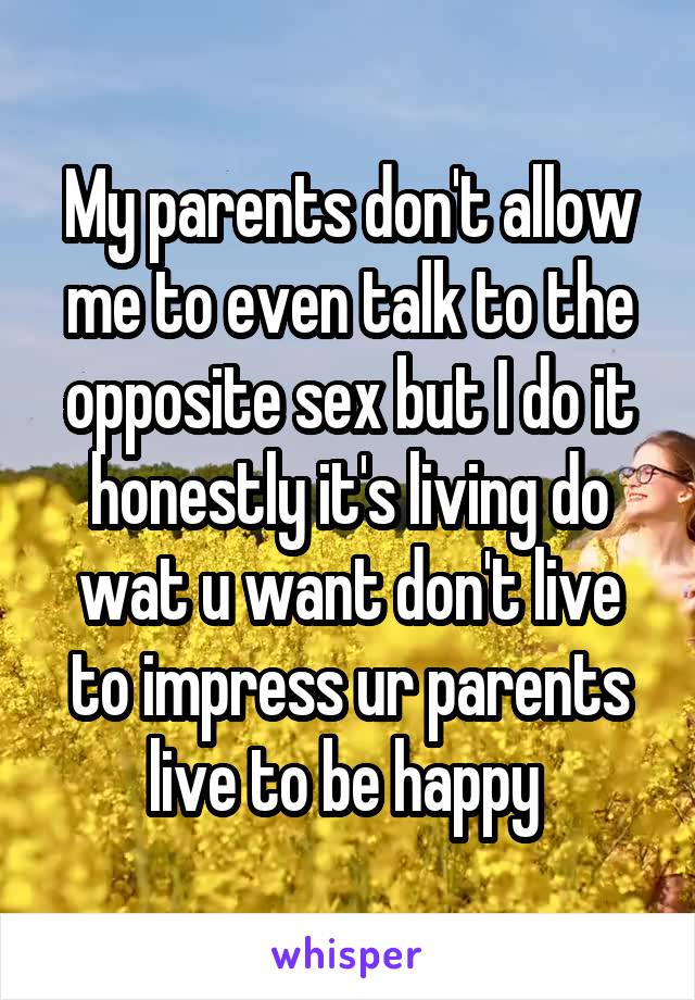 My parents don't allow me to even talk to the opposite sex but I do it honestly it's living do wat u want don't live to impress ur parents live to be happy 