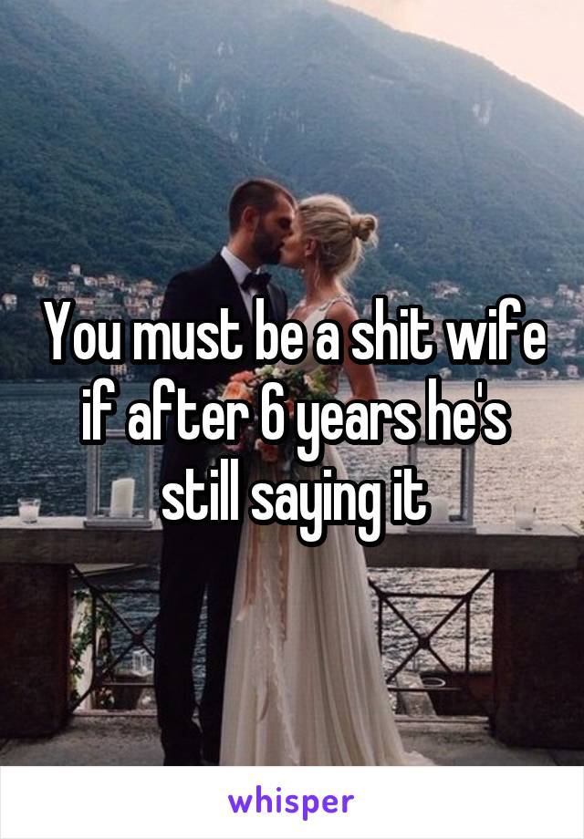 You must be a shit wife if after 6 years he's still saying it