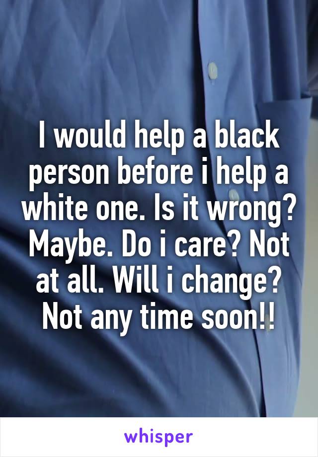 I would help a black person before i help a white one. Is it wrong? Maybe. Do i care? Not at all. Will i change? Not any time soon!!