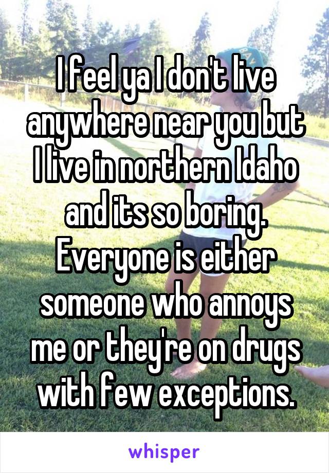 I feel ya I don't live anywhere near you but I live in northern Idaho and its so boring. Everyone is either someone who annoys me or they're on drugs with few exceptions.