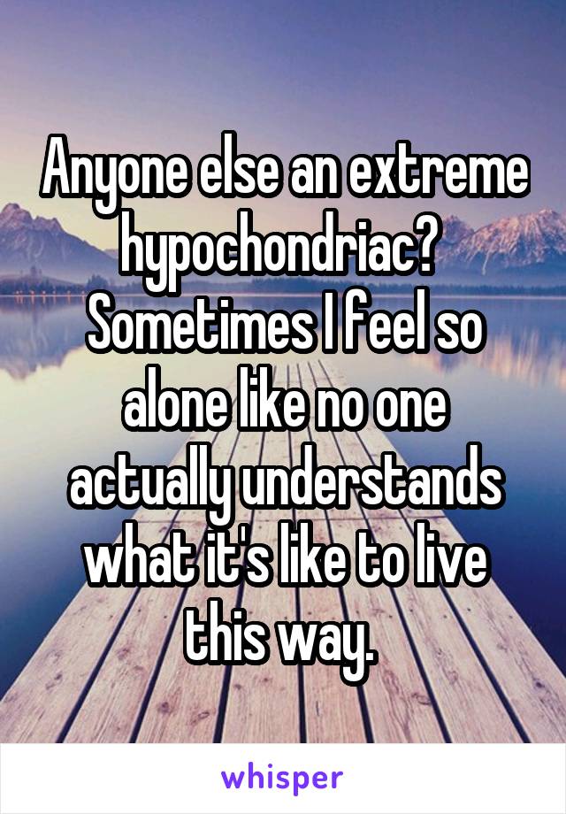 Anyone else an extreme hypochondriac?  Sometimes I feel so alone like no one actually understands what it's like to live this way. 