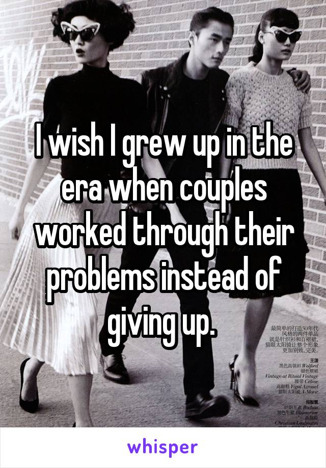 I wish I grew up in the era when couples worked through their problems instead of giving up. 