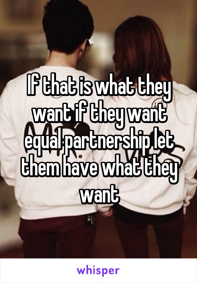 If that is what they want if they want equal partnership let them have what they want
