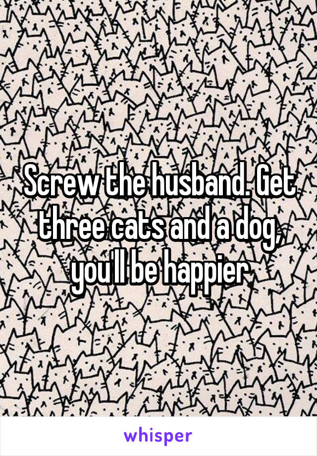 Screw the husband. Get three cats and a dog, you'll be happier