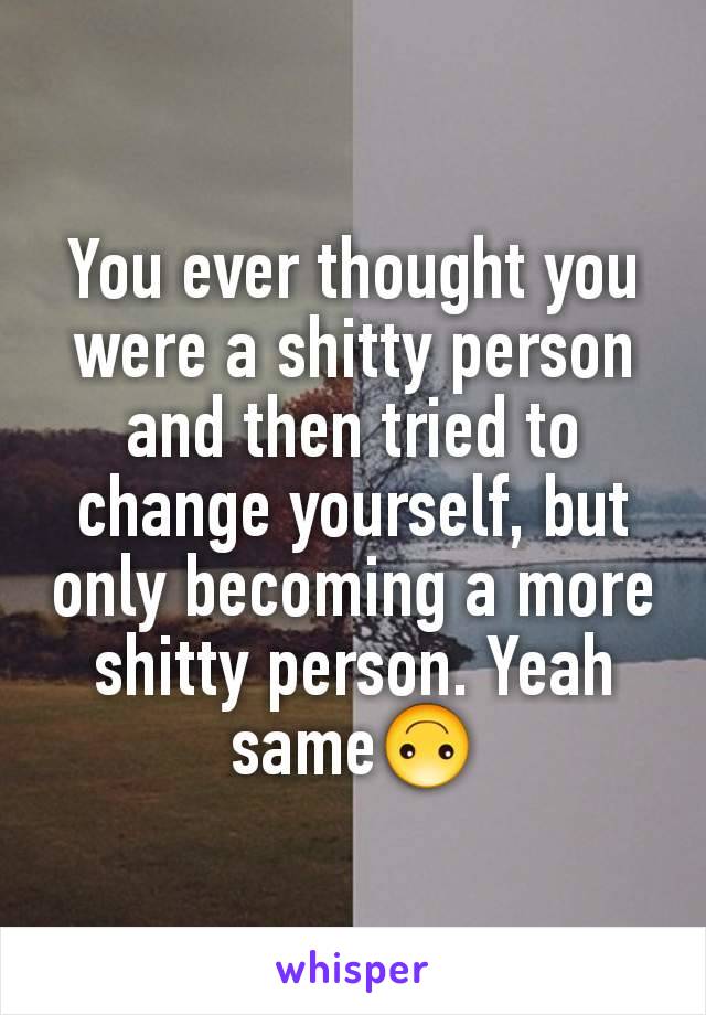 You ever thought you were a shitty person and then tried to change yourself, but only becoming a more shitty person. Yeah same🙃