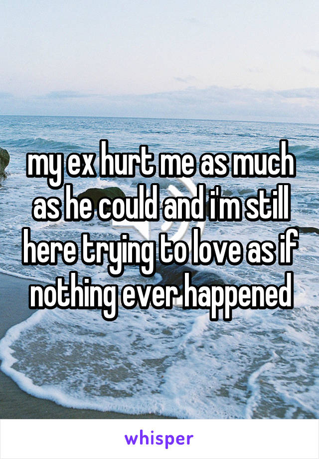 my ex hurt me as much as he could and i'm still here trying to love as if nothing ever happened