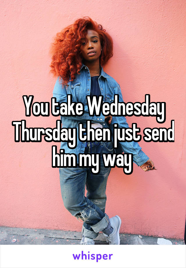 You take Wednesday Thursday then just send him my way 
