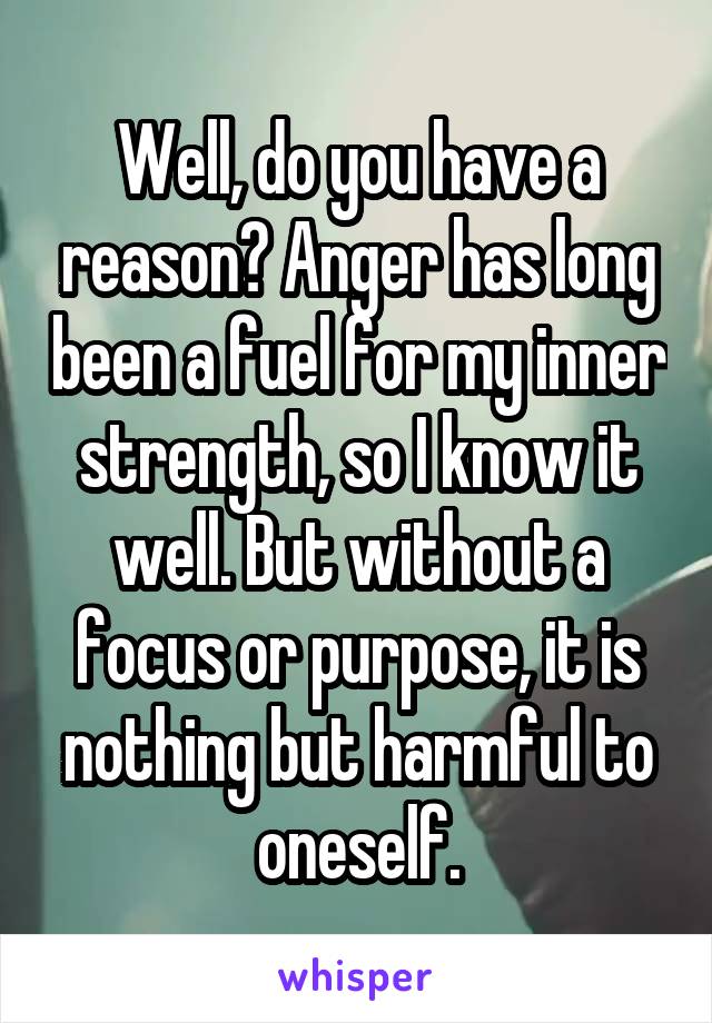 Well, do you have a reason? Anger has long been a fuel for my inner strength, so I know it well. But without a focus or purpose, it is nothing but harmful to oneself.