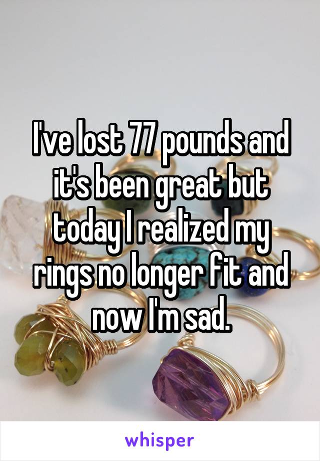 I've lost 77 pounds and it's been great but today I realized my rings no longer fit and now I'm sad.