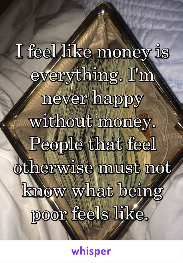 I feel like money is everything. I'm never happy without money. People that feel otherwise must not know what being poor feels like. 