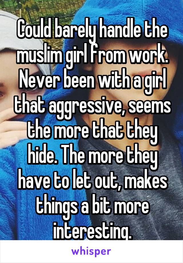 Could barely handle the muslim girl from work. Never been with a girl that aggressive, seems the more that they hide. The more they have to let out, makes things a bit more interesting.