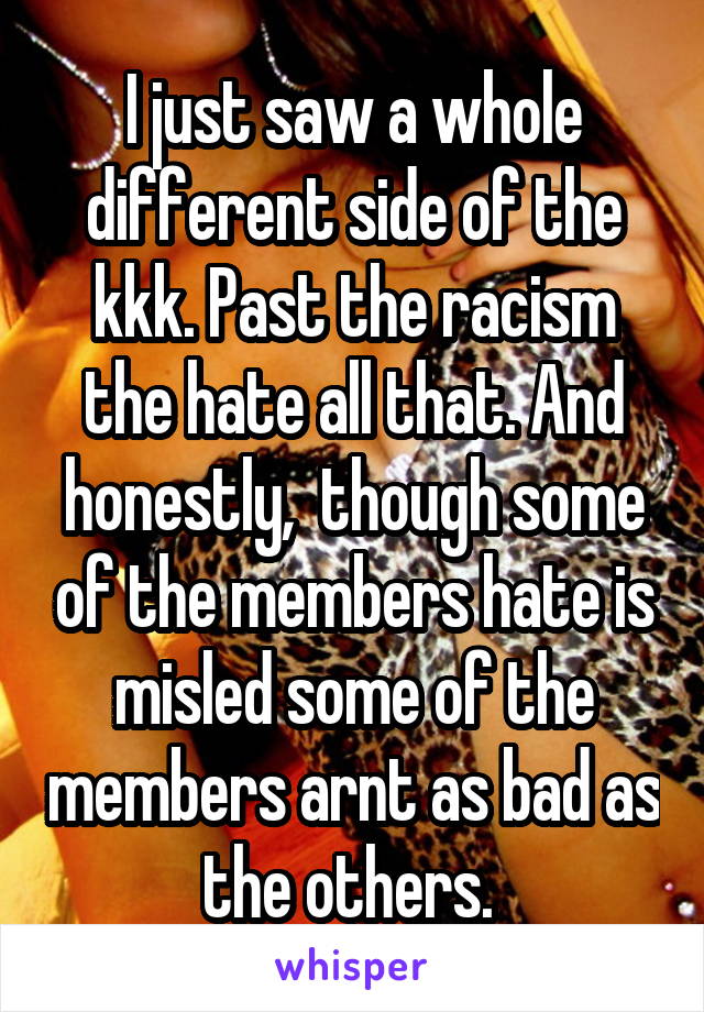 I just saw a whole different side of the kkk. Past the racism the hate all that. And honestly,  though some of the members hate is misled some of the members arnt as bad as the others. 