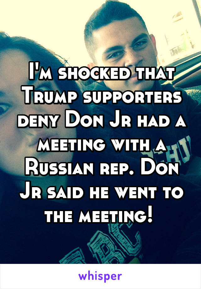 I'm shocked that Trump supporters deny Don Jr had a meeting with a Russian rep. Don Jr said he went to the meeting! 