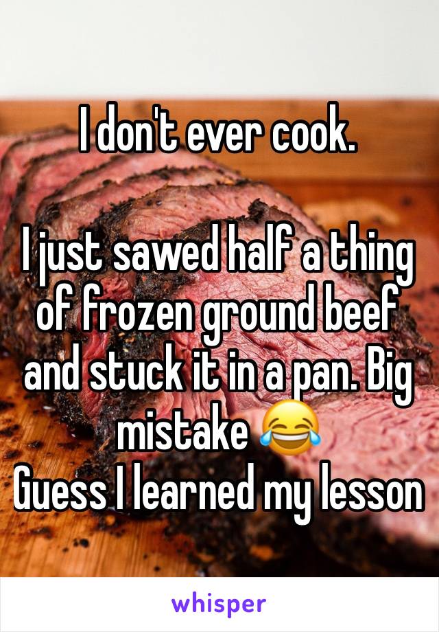 I don't ever cook.

I just sawed half a thing of frozen ground beef and stuck it in a pan. Big mistake 😂
Guess I learned my lesson 