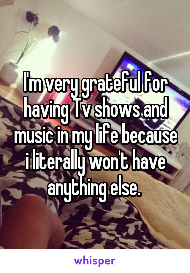 I'm very grateful for having Tv shows and music in my life because i literally won't have anything else. 