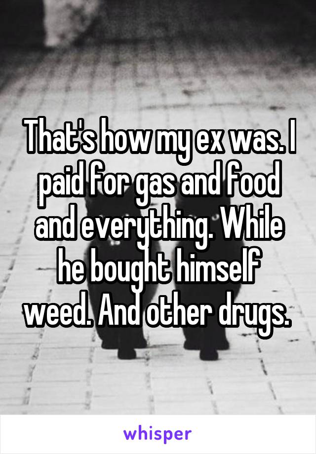That's how my ex was. I paid for gas and food and everything. While he bought himself weed. And other drugs. 