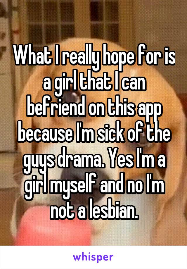 What I really hope for is a girl that I can befriend on this app because I'm sick of the guys drama. Yes I'm a girl myself and no I'm not a lesbian.