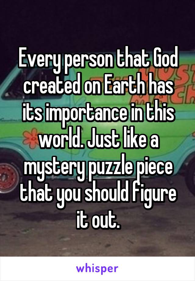 Every person that God created on Earth has its importance in this world. Just like a mystery puzzle piece that you should figure it out.