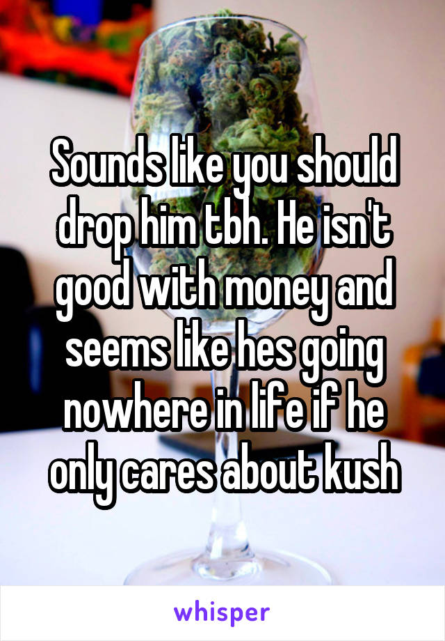 Sounds like you should drop him tbh. He isn't good with money and seems like hes going nowhere in life if he only cares about kush