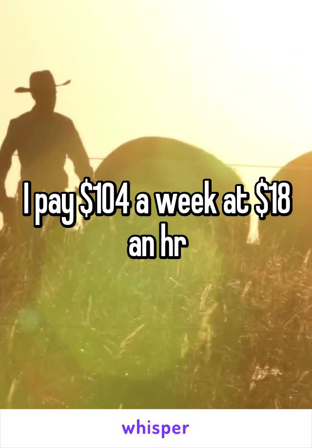 I pay $104 a week at $18 an hr