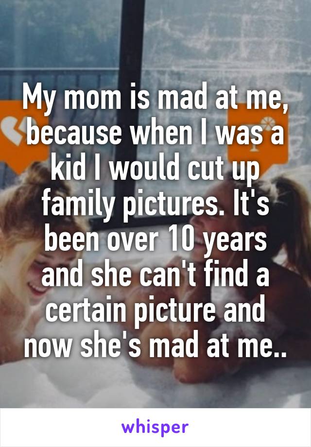 My mom is mad at me, because when I was a kid I would cut up family pictures. It's been over 10 years and she can't find a certain picture and now she's mad at me..