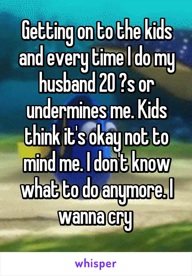 Getting on to the kids and every time I do my husband 20 ?s or undermines me. Kids think it's okay not to mind me. I don't know what to do anymore. I wanna cry 
