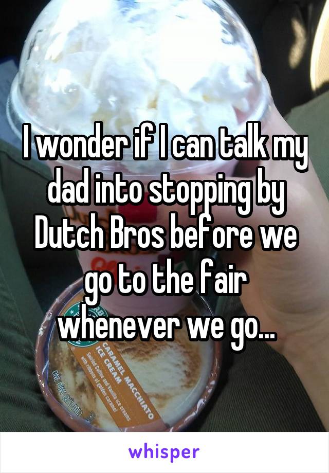 I wonder if I can talk my dad into stopping by Dutch Bros before we go to the fair whenever we go...