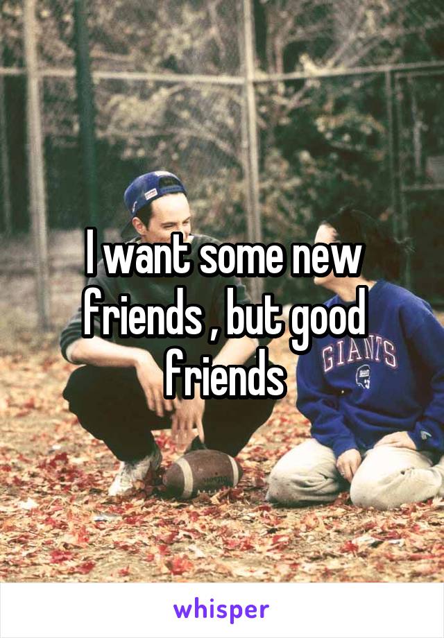 I want some new friends , but good friends