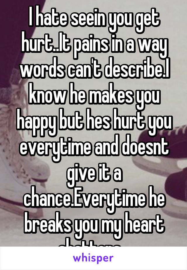 I hate seein you get hurt..It pains in a way words can't describe.I know he makes you happy but hes hurt you everytime and doesnt give it a chance.Everytime he breaks you my heart shatters...