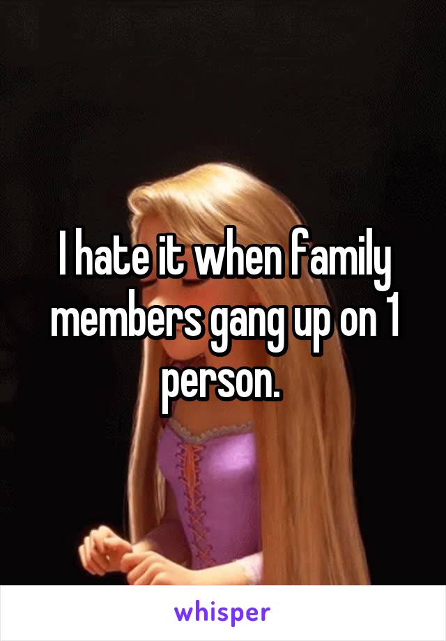 I hate it when family members gang up on 1 person. 