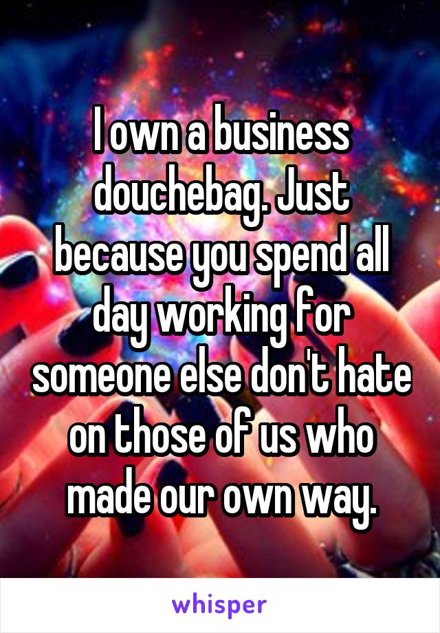 I own a business douchebag. Just because you spend all day working for someone else don't hate on those of us who made our own way.