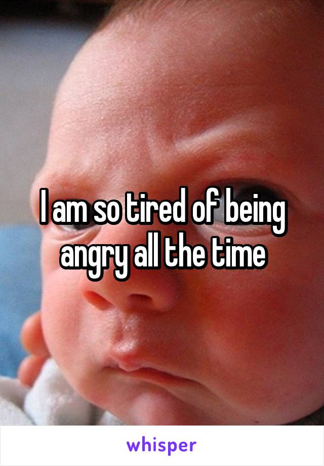 I am so tired of being angry all the time