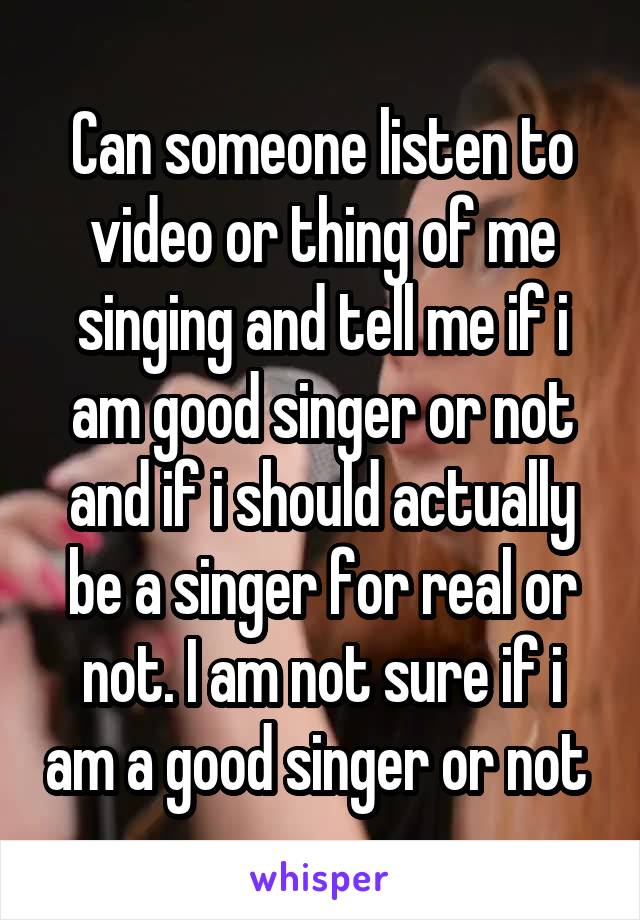 Can someone listen to video or thing of me singing and tell me if i am good singer or not and if i should actually be a singer for real or not. I am not sure if i am a good singer or not 
