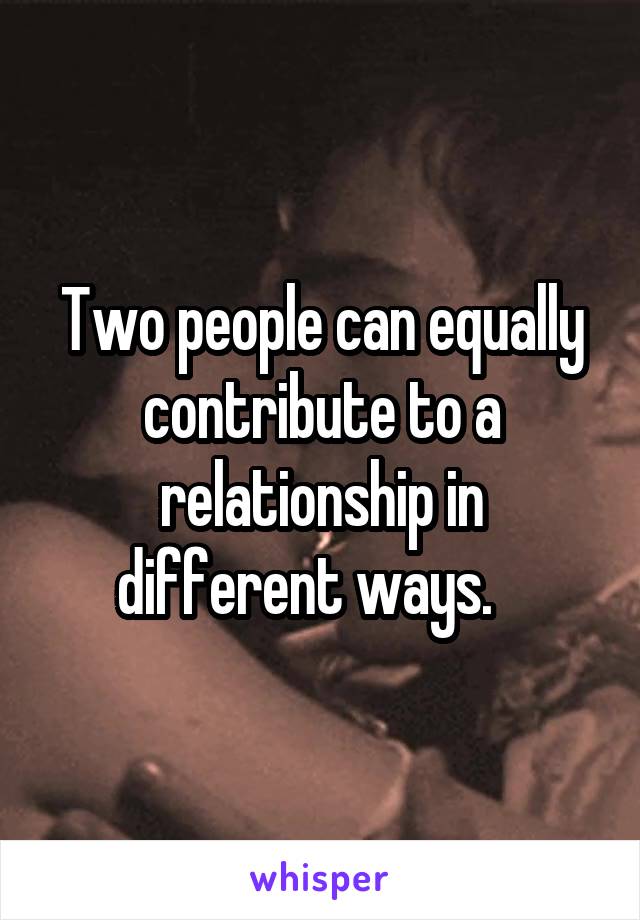 Two people can equally contribute to a relationship in different ways.   