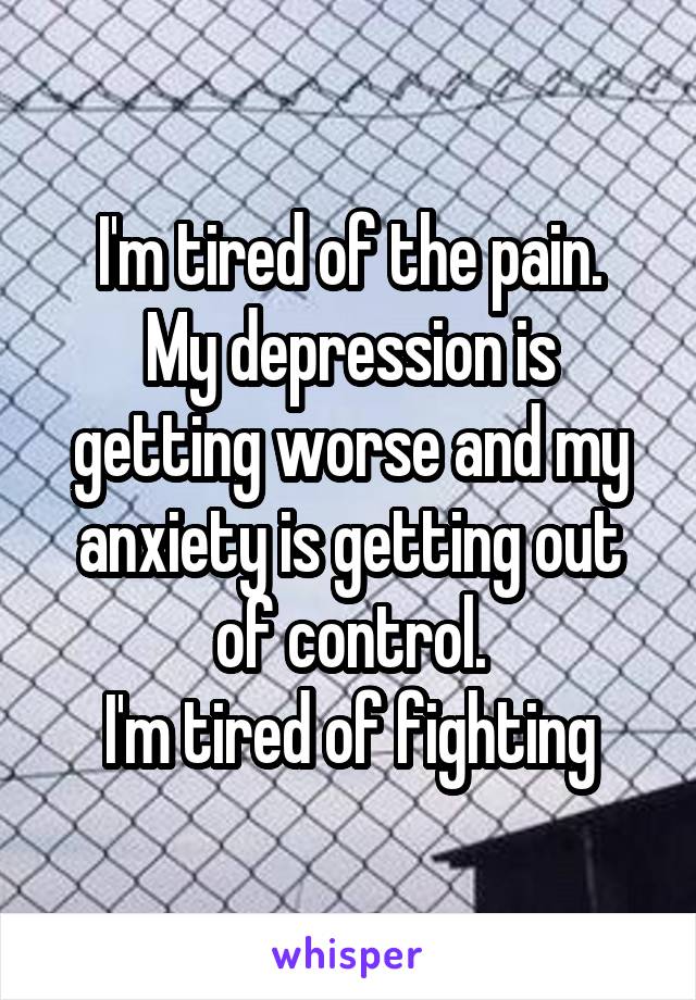 I'm tired of the pain.
My depression is getting worse and my anxiety is getting out of control.
I'm tired of fighting