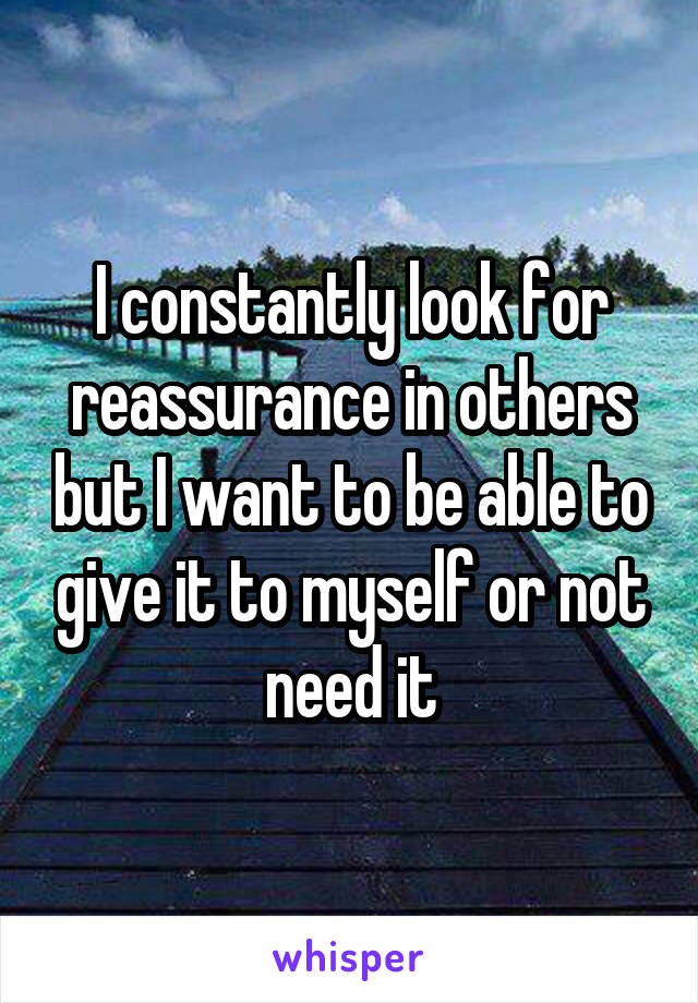 I constantly look for reassurance in others but I want to be able to give it to myself or not need it