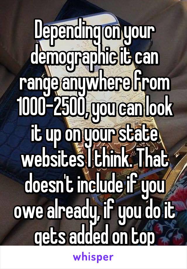 Depending on your demographic it can range anywhere from 1000-2500, you can look it up on your state websites I think. That doesn't include if you owe already, if you do it gets added on top