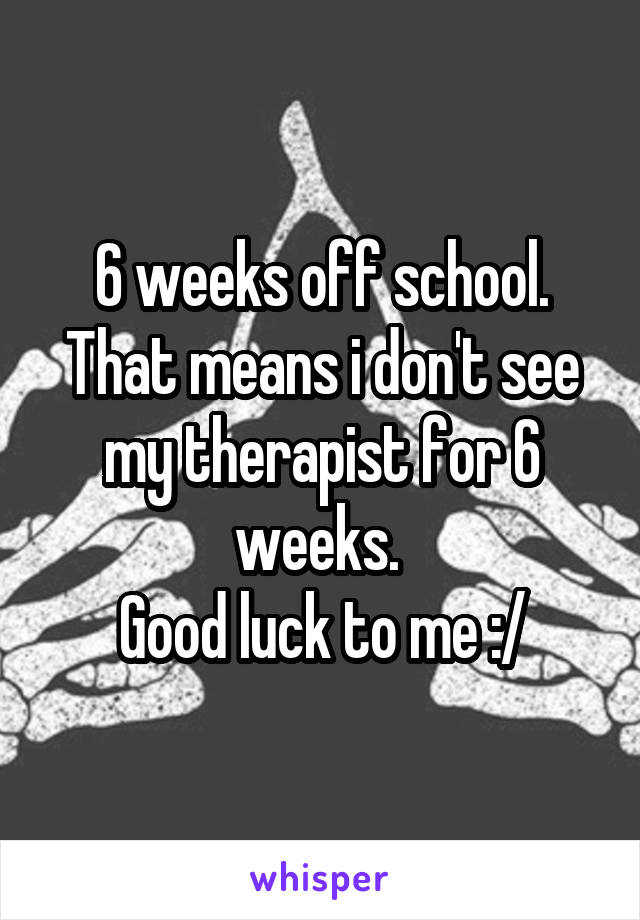 6 weeks off school. That means i don't see my therapist for 6 weeks. 
Good luck to me :/