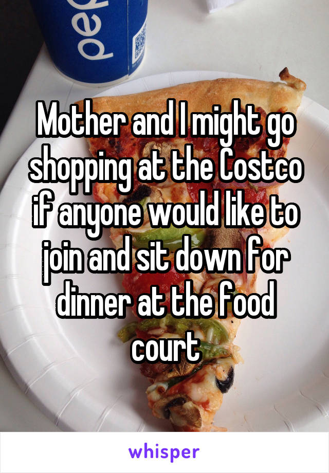 Mother and I might go shopping at the Costco if anyone would like to join and sit down for dinner at the food court