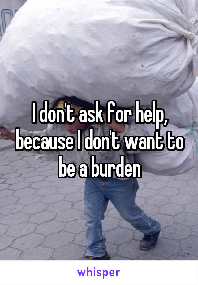 I don't ask for help, because I don't want to be a burden