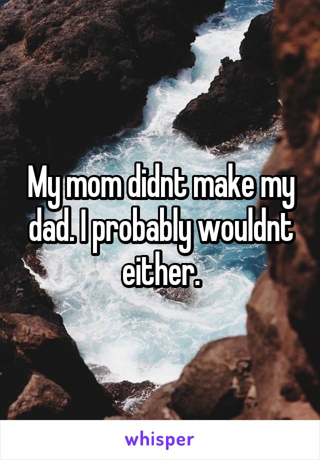 My mom didnt make my dad. I probably wouldnt either.
