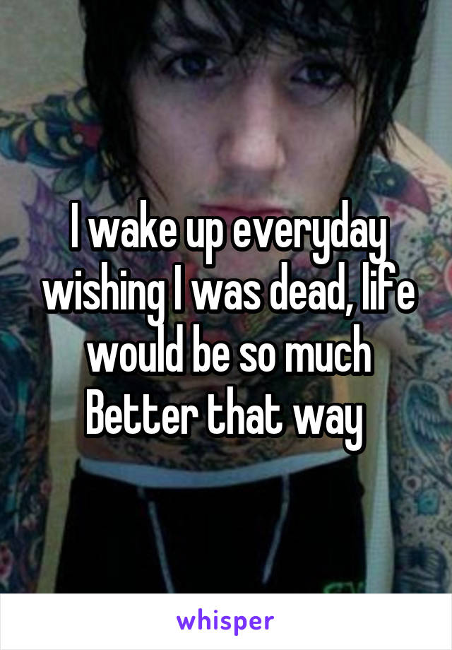 I wake up everyday wishing I was dead, life would be so much Better that way 