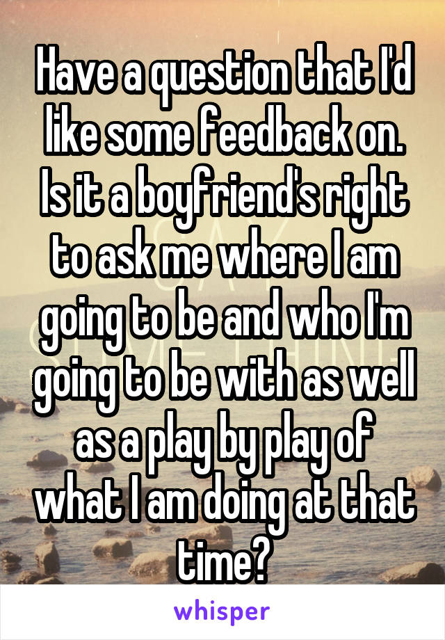 Have a question that I'd like some feedback on. Is it a boyfriend's right to ask me where I am going to be and who I'm going to be with as well as a play by play of what I am doing at that time?