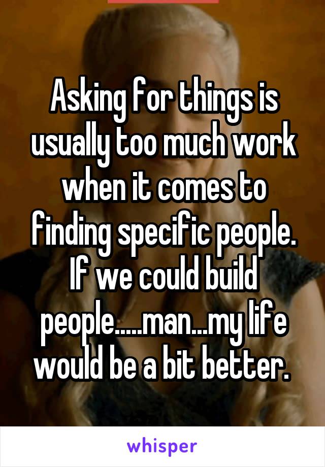 Asking for things is usually too much work when it comes to finding specific people. If we could build people.....man...my life would be a bit better. 