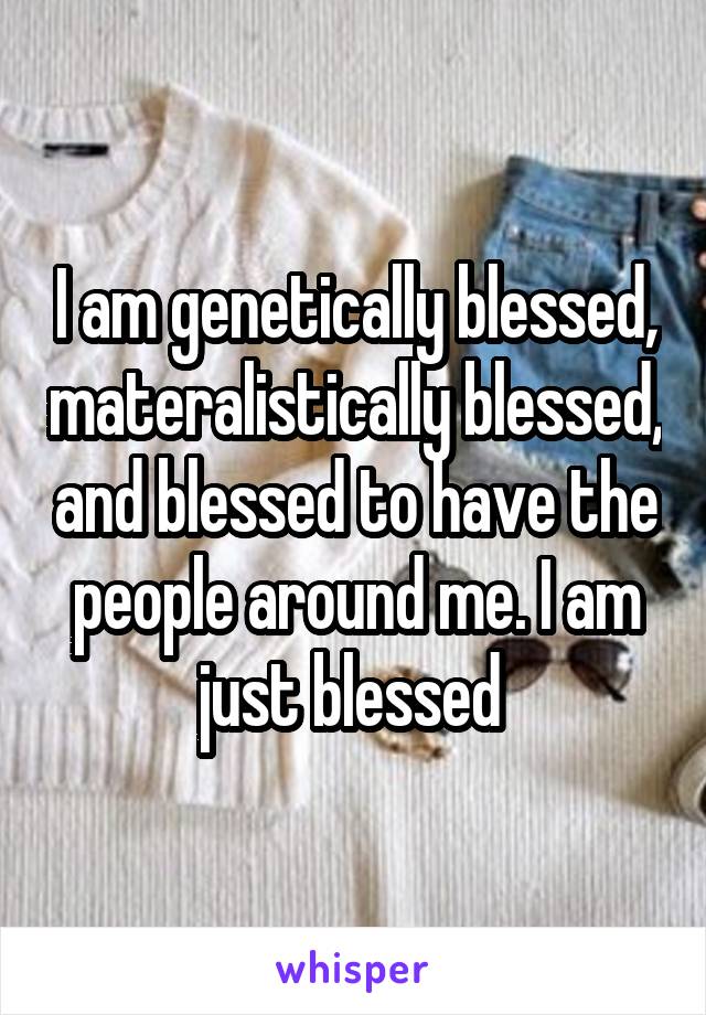 I am genetically blessed, materalistically blessed, and blessed to have the people around me. I am just blessed 