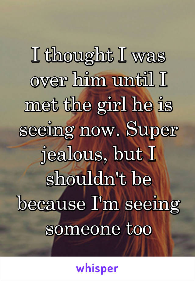 I thought I was over him until I met the girl he is seeing now. Super jealous, but I shouldn't be because I'm seeing someone too