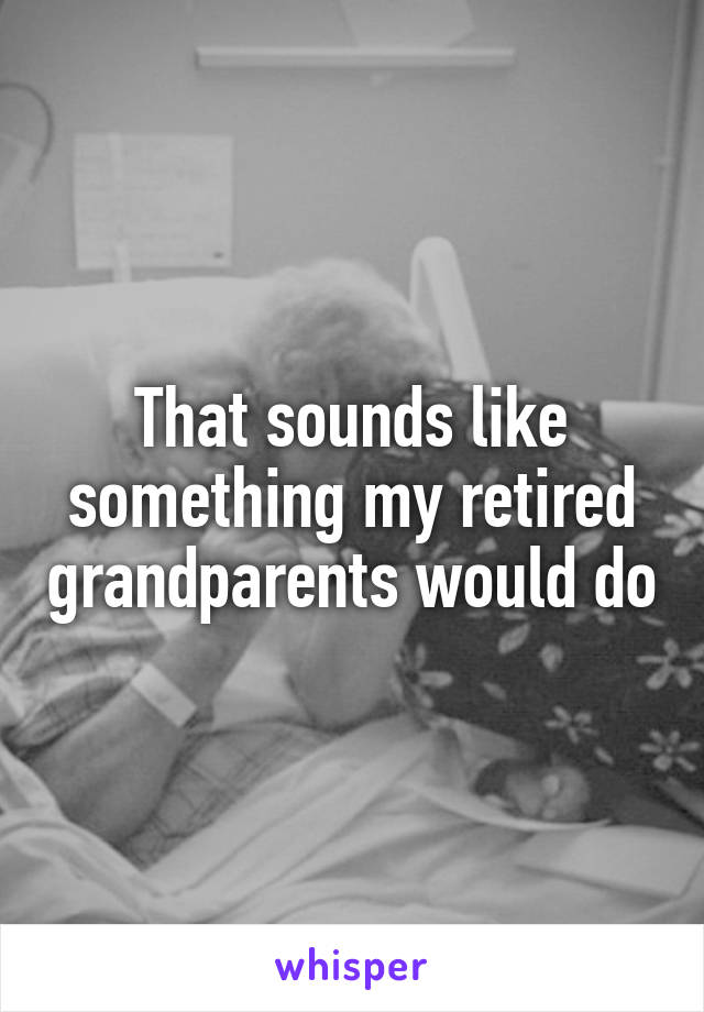 That sounds like something my retired grandparents would do